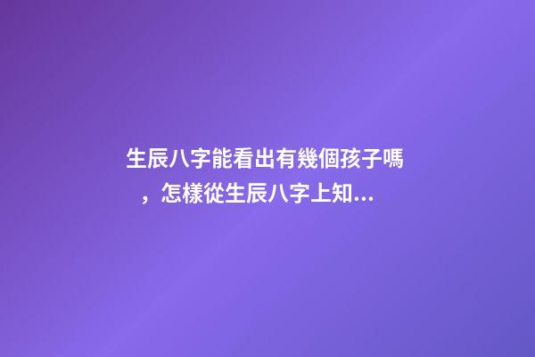 生辰八字能看出有幾個孩子嗎，怎樣從生辰八字上知道自己有幾個孩子？ 怎么測命中有幾個孩子，怎樣從生辰八字上知道自己有幾個孩子？